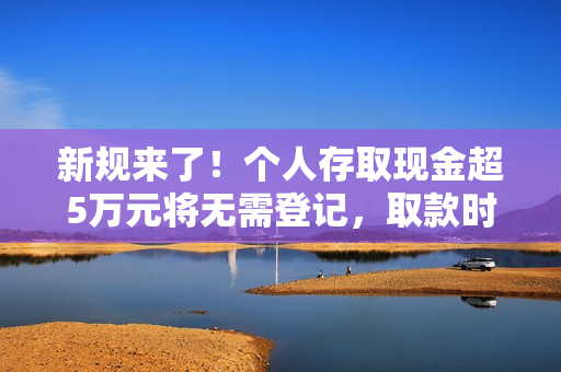 新规来了！个人存取现金超5万元将无需登记，取款时银行不再“一刀切”地询问所有人