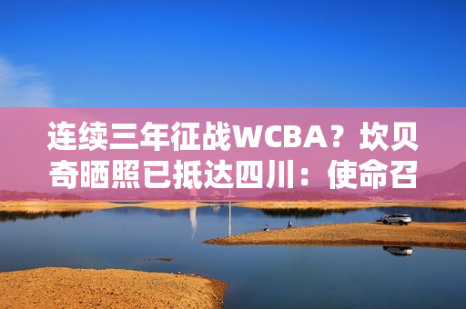 连续三年征战WCBA？坎贝奇晒照已抵达四川：使命召唤🇨🇳🐼