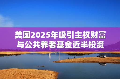 美国2025年吸引主权财富与公共养老基金近半投资