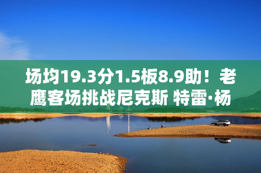 场均19.3分1.5板8.9助!老鹰客场挑战尼克斯 特雷·杨出战成疑 场均19.3分1.5板8.9助!老鹰客场挑战尼克斯 特雷·杨出战成疑
