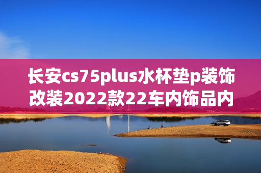 长安cs75plus水杯垫p装饰改装2022款22车内饰品内饰汽车用品配件