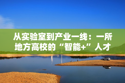 从实验室到产业一线:一所地方高校的“智能+”人才培养突围战 从实验室到产业一线:一所地方高校的“智能+”人才培养突围战