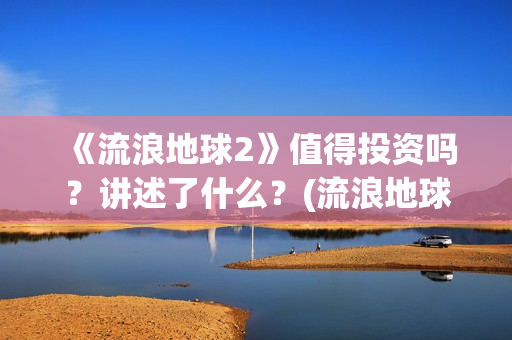 《流浪地球2》值得投资吗？讲述了什么？(流浪地球2票房)
