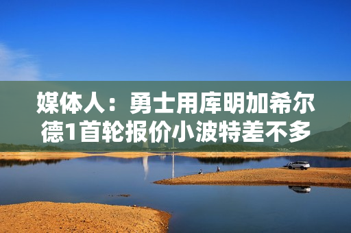 媒体人：勇士用库明加希尔德1首轮报价小波特差不多 2首轮不合理