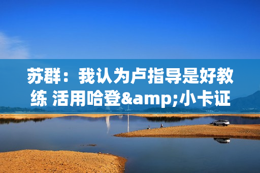 苏群：我认为卢指导是好教练 活用哈登&小卡证明其临场调整能力强