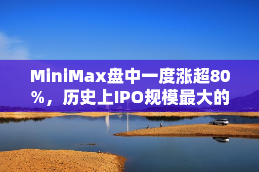 MiniMax盘中一度涨超80%，历史上IPO规模最大的AI大模型公司诞生，引爆港股市场