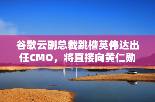 谷歌云副总裁跳槽英伟达出任CMO，将直接向黄仁勋汇报