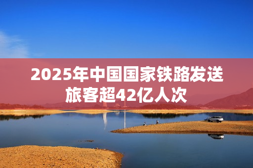 2025年中国国家铁路发送旅客超42亿人次