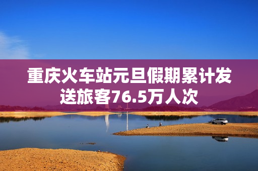 重庆火车站元旦假期累计发送旅客76.5万人次