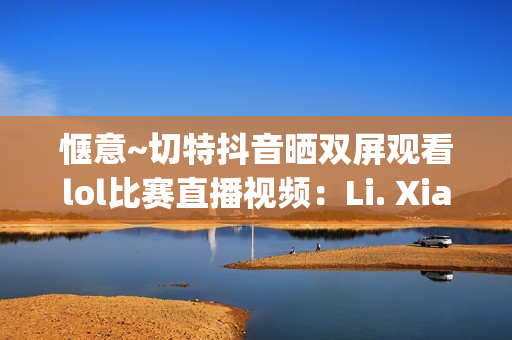 惬意~切特抖音晒双屏观看lol比赛直播视频：Li. Xianghe niu bee