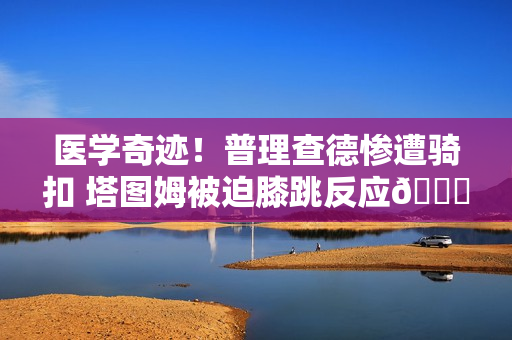 医学奇迹！普理查德惨遭骑扣 塔图姆被迫膝跳反应😂