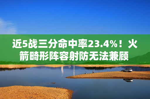 近5战三分命中率23.4%！火箭畸形阵容射防无法兼顾 不交易走远了