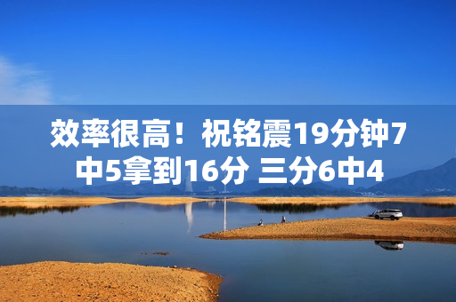 效率很高！祝铭震19分钟7中5拿到16分 三分6中4