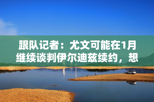 跟队记者：尤文可能在1月继续谈判伊尔迪兹续约，想法是尽快完成