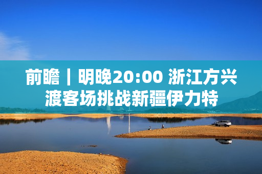 前瞻｜明晚20:00 浙江方兴渡客场挑战新疆伊力特