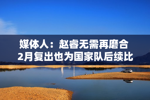 媒体人：赵睿无需再磨合 2月复出也为国家队后续比赛打好身体基础