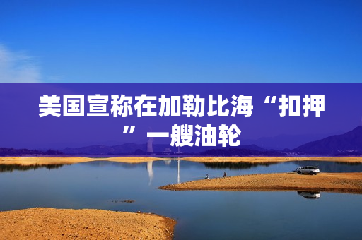 美国宣称在加勒比海“扣押”一艘油轮 美国宣称在加勒比海“扣押”一艘油轮