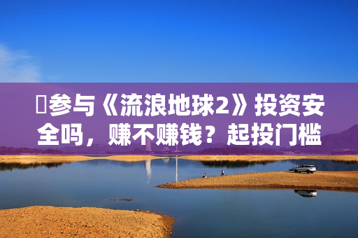 ​参与《流浪地球2》投资安全吗，赚不赚钱？起投门槛多少？