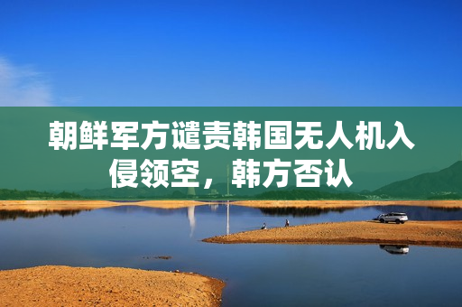 朝鲜军方谴责韩国无人机入侵领空，韩方否认