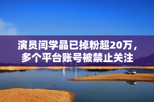 演员闫学晶已掉粉超20万，多个平台账号被禁止关注