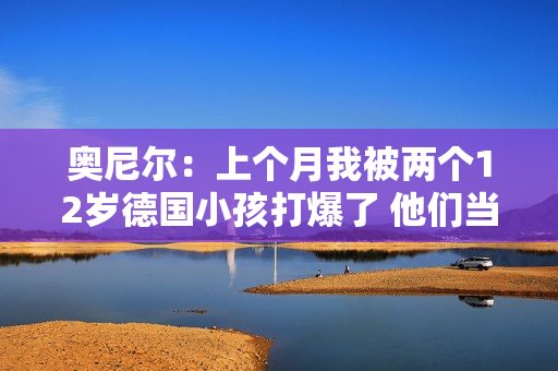 奥尼尔：上个月我被两个12岁德国小孩打爆了 他们当时在练球