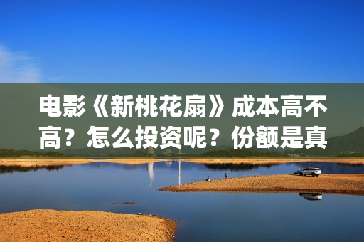 电影《新桃花扇》成本高不高？怎么投资呢？份额是真实的吗？(新桃花扇演员表)