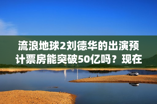 流浪地球2刘德华的出演预计票房能突破50亿吗？现在还能投吗？(流浪地球2刘德华片酬是多少)