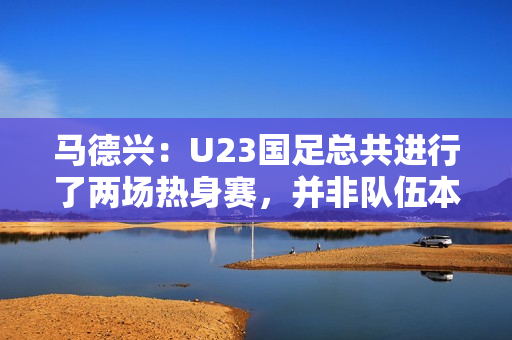 马德兴：U23国足总共进行了两场热身赛，并非队伍本身的原因
