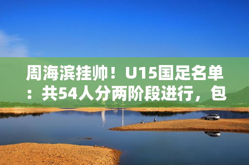 周海滨挂帅！U15国足名单：共54人分两阶段进行，包括3位旅日球员
