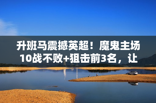 升班马震撼英超！魔鬼主场10战不败+狙击前3名，让12亿曼城气到破防