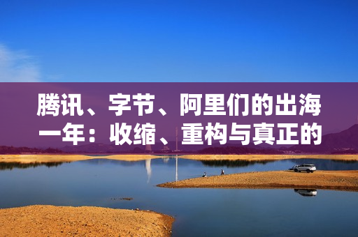 腾讯、字节、阿里们的出海一年：收缩、重构与真正的全球化
