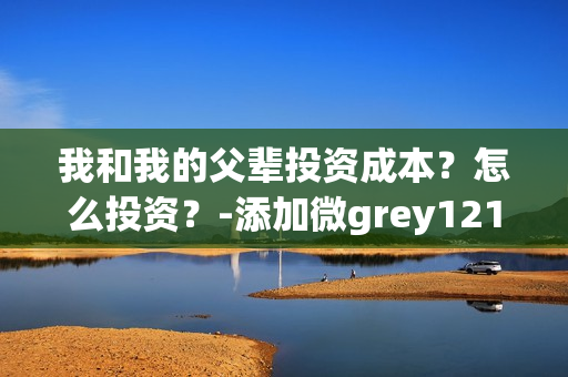 我和我的父辈投资成本？怎么投资？-添加微grey121415(我和我的父辈投资方)