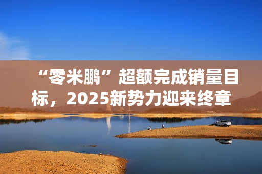 “零米鹏”超额完成销量目标,2025新势力迎来终章 “零米鹏”超额完成销量目标,2025新势力迎来终章
