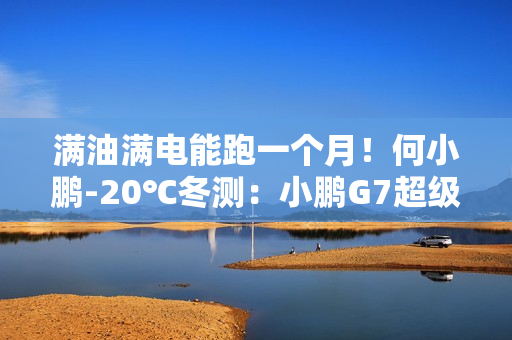 满油满电能跑一个月！何小鹏-20℃冬测：小鹏G7超级增程续航1108.3公里