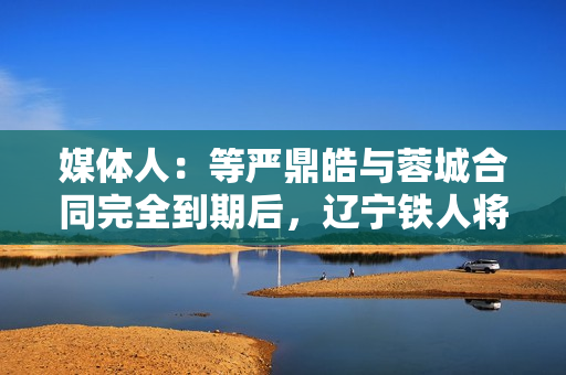 媒体人：等严鼎皓与蓉城合同完全到期后，辽宁铁人将官宣其加盟