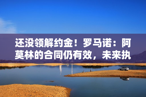 还没领解约金！罗马诺：阿莫林的合同仍有效，未来执教需协商解约