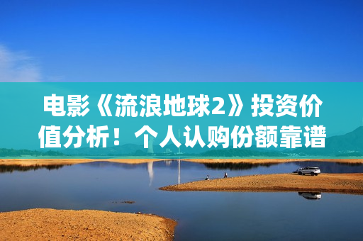 电影《流浪地球2》投资价值分析！个人认购份额靠谱吗？(电影《流浪地球》,吴京扮演的角色是?)