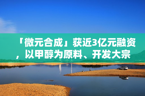 「微元合成」获近3亿元融资,以甲醇为原料、开发大宗生物基产品 「微元合成」获近3亿元融资,以甲醇为原料、开发大宗生物基产品