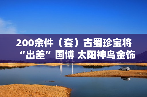 200余件（套）古蜀珍宝将“出差”国博 太阳神鸟金饰限时参展