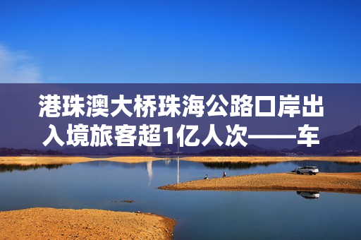 港珠澳大桥珠海公路口岸出入境旅客超1亿人次——车畅人旺，“超级工程”激发大湾区强劲活力