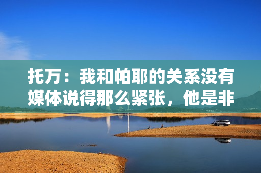 托万：我和帕耶的关系没有媒体说得那么紧张，他是非凡的球员