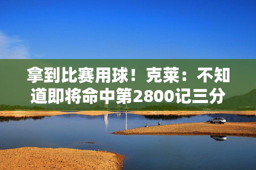 拿到比赛用球！克莱：不知道即将命中第2800记三分 感觉相当不错