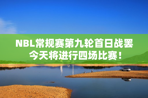 NBL常规赛第九轮首日战罢 今天将进行四场比赛！