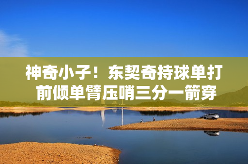 神奇小子！东契奇持球单打 前倾单臂压哨三分一箭穿心