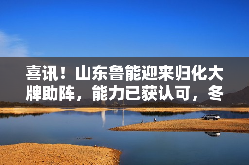 喜讯！山东鲁能迎来归化大牌助阵，能力已获认可，冬训决定他命运