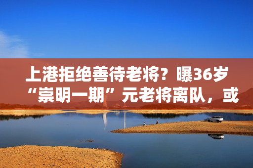 上港拒绝善待老将？曝36岁“崇明一期”元老将离队，或屈身中甲