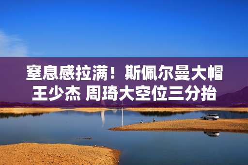 窒息感拉满！斯佩尔曼大帽王少杰 周琦大空位三分抬手命中