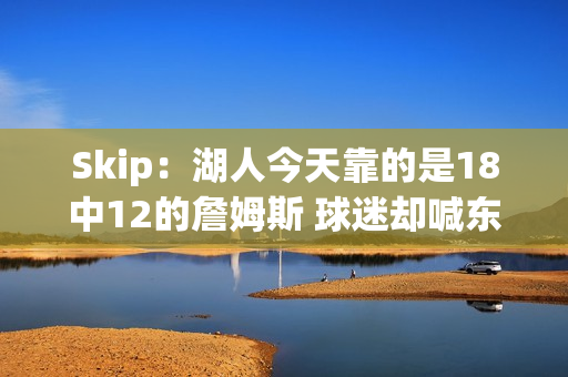 Skip：湖人今天靠的是18中12的詹姆斯 球迷却喊东契奇MVP？
