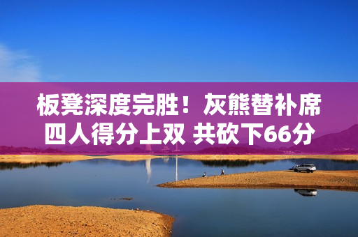 板凳深度完胜！灰熊替补席四人得分上双 共砍下66分