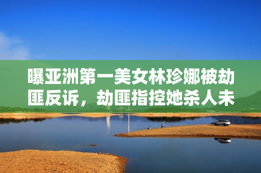 曝亚洲第一美女林珍娜被劫匪反诉，劫匪指控她杀人未遂，这操作把网友看傻了